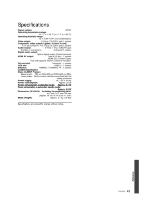 Page 41Reference
41VQT2U33
Specifications
Signal system: NTSC
Operating temperature range: i5 oC to  i35  oC ( i41  oF to  i95  oF)
Operating humidity range: 10 % to 80 % RH (no condensation)
Video output: 1.0 Vp-p (75≠)/Pin jack:1 system
Component video output (Y:green, P
B:blue, PR:red): Y:1.0 Vp-p (75≠)/PB, PR:0.7 Vp-p (75≠)/Pin jack:1 system
Audio output: 2 Vrms (1 kHz, 0 dB)/Pin jack
Number of connectors : 2 channel:1 system
Digital audio output: Optical digital output (Optical terminal)
HDMI AV output:...