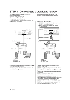 Page 1010VQT3B58
STEP 3 : Connecting to a broadband network
The following services can be used when this unit is 
connected to broadband.
≥Firmware can be updated  (> 15)
≥ You can enjoy BD-Live ( >19)
≥ You can enjoy VIERA CAST (> 23)
≥ You can access other devices (Home Network) ( >24) For details about connection method, refer to the 
instructions supplied with the connected equipment.
∫
LAN cable connection ∫Wireless LAN connection
–[BDT210]  : Wireless LAN is built in. (There is no need to 
connect a...