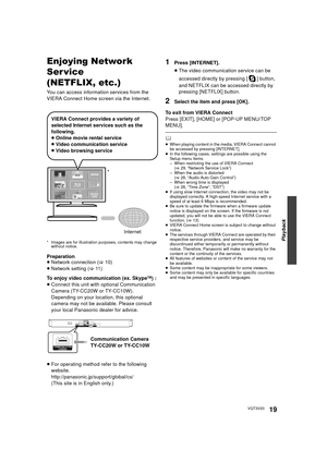 Page 19Playback
19VQT3V20
Enjoying Network 
Ser vice
(NETFLIX, etc.)
You can access information services from the 
VIERA Connect Home screen via the Internet.
* Images are for illustration purposes, contents may change without notice.
Preparation
≥Network connection ( >10)
≥ Network setting ( >11 )
To enjoy video communication (ex. Skype
TM)  :
≥ Connect this unit with optional Communication 
Camera (TY-CC20W or TY-CC10W).
Depending on your location, this optional 
camera may not be available. Please consult...