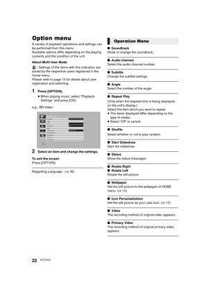 Page 2222VQT3V20
SettingsOption menu
A variety of playback operations and settings can 
be performed from this menu.
Available options differ depending on the playing 
contents and the condition of the unit.
About Multi User Mode
 : Settings of the items with this indication are 
saved by the respective users registered in the 
Home menu. 
Please refer to page 15 for details about user 
registration and switching.
1Press [OPTION].
≥ When playing music, select “Playback 
Settings” and press [OK].
e.g., BD-Video...