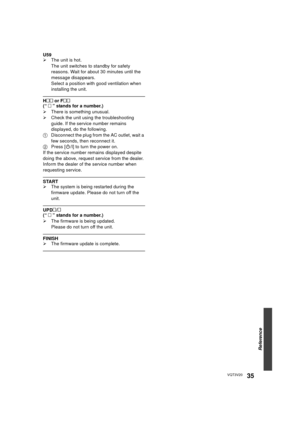 Page 35Reference
35VQT3V20
U59
¾The unit is hot.
The unit switches to standby for safety 
reasons. Wait for about 30 minutes until the 
message disappears.
Select a position with good ventilation when 
installing the unit.
H  or F
(“    ” stands for a number.)
¾ There is something unusual.
¾ Check the unit using the troubleshooting 
guide. If the service number remains 
displayed, do the following.
1 Disconnect the plug from the AC outlet, wait a 
few seconds, then reconnect it.
2 Press [ Í/I] to turn the...