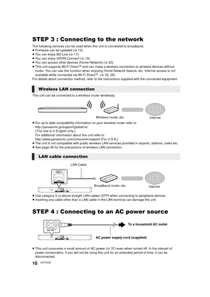 Page 1010VQT3V20
STEP 3 : Connecting to the network
The following services can be used when this unit is connected to broadband.
≥ Firmware can be updated  (> 13)
≥ You can enjoy BD-Live ( >17)
≥ You can enjoy VIERA Connect ( >19)
≥ You can access other devices (Home Network) ( >20)
≥ This unit supports Wi-Fi Direct
TM and can make a wireless connecti on to wireless devices without 
router. You can use this function when enjoying Home  Network feature, etc. Internet access is not 
available while connected via...