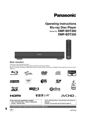 Page 1VQT2J87
Operating InstructionsBlu-ray Disc Player
Model No. DMP-BDT300
DMP-BDT350
Dear customer
Thank you for purchasing this product.
For optimum performance and safety, please read these instructions carefully.
Before connecting, operating or adjusting this product, please r ead the instructions completely. Please keep this manual for future 
reference.
If you have any questions contactU.S.A. and Puerto Rico : 1-800-211-PANA(7262)
Canada : 1-800-561-5505
U.S.A. and Puerto Rico : The warranty can be...