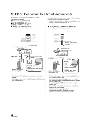 Page 1212VQT2J87(ENG)
STEP 3 : Connecting to a broadband network
The following services can be used when this unit is 
connected to broadband.
≥Firmware can be updated  (> 17)
≥ You can enjoy BD-Live ( >21)
≥ You can enjoy VIERA CAST ( >25)
≥ [BDT350]  : DLNA feature ( >26) For details about connection method, refer to the instructions 
supplied with the connected equipment.
≥
The unit is not compatible wit h public wireless LAN services 
provided in airports, stations, cafes etc.
∫ Using LAN (ethernet) cable...