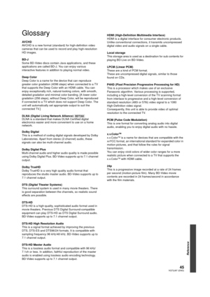 Page 4545VQT2J87 (ENG)
Reference
Glossary
AV C H D
AVCHD is a new format (standard) for high-definition video 
cameras that can be used to record and play high-resolution 
HD images. 
BD-J
Some BD-Video discs contain Java applications, and these 
applications are called BD-J. You can enjoy various 
interactive features in addition to playing normal video.
Deep Color
Deep Color is a name for the device that can reproduce 
greater color gradation (4096 steps) when connected to a TV 
that supports the Deep Color...