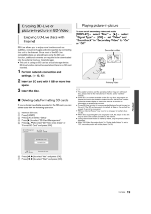 Page 19Playback
19VQT3B58
BD-Live allows you to enjoy more functions such as 
subtitles, exclusive images and online games by connecting 
this unit to the Internet. Since most of the BD-Live 
compatible discs are played back using the BD-Live 
function, additional contents are required to be downloaded 
into the external memory (local storage).
≥This unit is using an SD card as a local storage device. 
BD-Live function cannot be used when there is no SD card 
inserted.
1Perform network connection and 
settings....