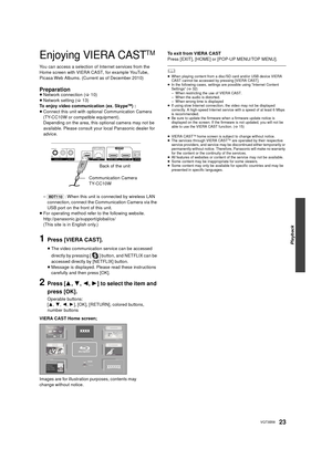 Page 23Playback
23VQT3B58
Enjoying VIERA CASTTM
You can access a selection of Internet services from the 
Home screen with VIERA CAST, for example YouTube, 
Picasa Web Albums. (Current as of December 2010)
Preparation≥Network connection ( >10)
≥ Network setting ( >13)
To enjoy video communication (ex. Skype
TM)  :
≥ Connect this unit with optional Communication Camera 
(TY-CC10W or compatible equipment).
Depending on the area, this optional camera may not be 
available. Please consult your local Panasonic...