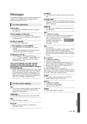 Page 37Reference
37VQT3B58
Messages
The following messages or service numbers appear on the 
television or unit’s display when something unusual is 
detected during startup and use.
Cannot play.¾You inserted an incompatible disc (Discs recorded in 
PAL video, etc.).
Cannot display on this unit.¾You tried to play a non-compatible image.
¾Confirm “SD” on the unit’s display is not displayed and 
re-insert the card.
No disc is inserted.¾The disc may be upside down.
$ This operation is not available.¾Some operations...