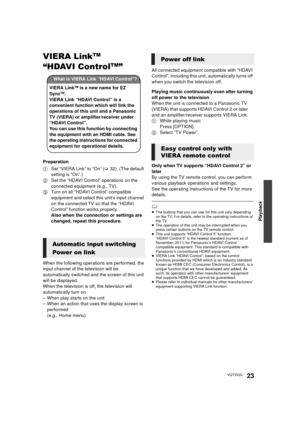 Page 23Playback
23VQT3V22
VIERA LinkTM 
“HDAVI Control
TM” 
Preparation
1 Set “VIERA Link” to “On” ( >32). (The default 
setting is “On”.)
2 Set the “HDAVI Control” operations on the 
connected equipment (e.g., TV).
3 Turn on all “HDAVI Control” compatible 
equipment and select this unit’s input channel 
on the connected TV so that the “HDAVI 
Control” function works properly.
Also when the connection or settings are 
changed, repeat this procedure.
When the following operations are performed, the 
input...