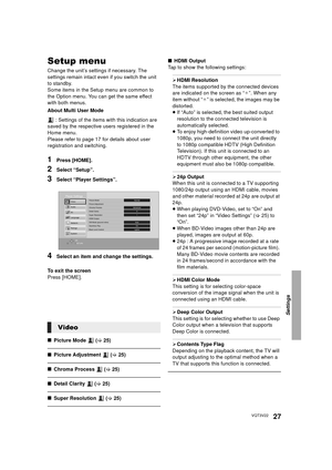 Page 27Settings
27VQT3V22
Setup menu
Change the unit’s settings if necessary. The 
settings remain intact even if you switch the unit 
to standby.
Some items in the Setup menu are common to 
the Option menu. You can get the same effect 
with both menus.
About Multi User Mode : Settings of the items with this indication are 
saved by the respective users registered in the 
Home menu. 
Please refer to page 17 for details about user 
registration and switching.
1Press [HOME].
2Select “Setup”.
3Select “Player...