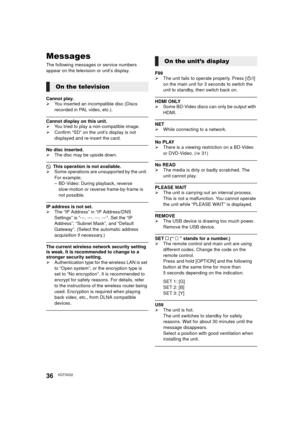 Page 3636VQT3V22
Messages
The following messages or service numbers 
appear on the television or unit’s display.
Cannot play.
¾You inserted an incompatible disc (Discs 
recorded in PAL video, etc.).
Cannot display on this unit.
¾You tried to play a non-compatible image.
¾ Confirm “SD” on the unit’s display is not 
displayed and re-insert the card.
No disc inserted.
¾The disc may be upside down.
$ This operation is not available.
¾ Some operations are unsupported by the unit. 
For example;
– BD-Video: During...