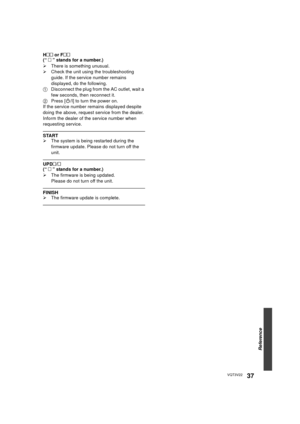 Page 37Reference
37VQT3V22
H  or F
(“    ” stands for a number.)
¾ There is something unusual.
¾ Check the unit using the troubleshooting 
guide. If the service number remains 
displayed, do the following.
1 Disconnect the plug from the AC outlet, wait a 
few seconds, then reconnect it.
2 Press [ Í/I] to turn the power on.
If the service number remains displayed despite 
doing the above, request se rvice from the dealer. 
Inform the dealer of the service number when 
requesting service.
START
¾ The system...