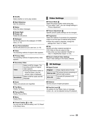 Page 2323SQT0080
Playback
Settings
∫Shuffle
Select whether or not to play random.
∫ Start Slideshow
Start the slideshow.
∫ Status
Show the status messages.
∫ Rotate Right
∫ Rotate Left
Rotate the still picture.
∫ Wa llpaper
Set the still picture to the wallpaper of HOME 
menu.  (> 15)
∫Icon Personalization
Set the still picture as your user icon.  (> 16)
∫Video
The recording method of original video appears.
∫ Primary Video
The recording method of original primary video 
appears.
∫ Secondary Video
∫Zoom
Videos...