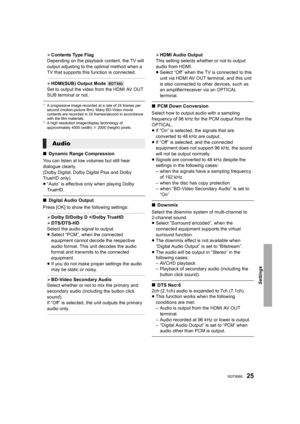 Page 2525SQT0080
Settings
¾Contents Type Flag
Depending on the playback content, the TV will 
output adjusting to the optimal method when a 
TV that supports this  function is connected.
¾HDMI(SUB) Output Mode  [BDT460]
Set to output the video from the HDMI AV OUT 
SUB terminal or not.
*1A progressive image recorded at a rate of 24 frames per 
second (motion-picture film). Many BD-Video movie 
contents are recorded in 24 frames/second in accordance 
with the film materials.
*2A high resolution image/display...