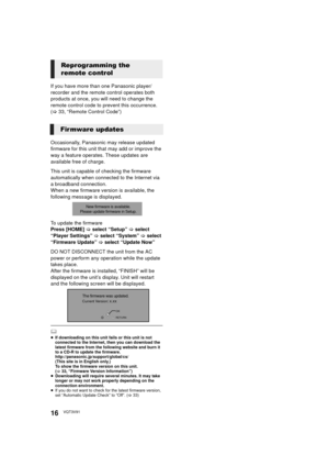 Page 1616VQT3V91
If you have more than one Panasonic player/
recorder and the remote control operates both 
products at once, you will need to change the 
remote control code to prevent this occurrence. 
(>33, “Remote Control Code”)
Occasionally, Panasonic may release updated 
firmware for this unit that may add or improve the 
way a feature operates. These updates are 
available free of charge.
This unit is capable of checking the firmware 
automatically when connected to the Internet via 
a broadband...