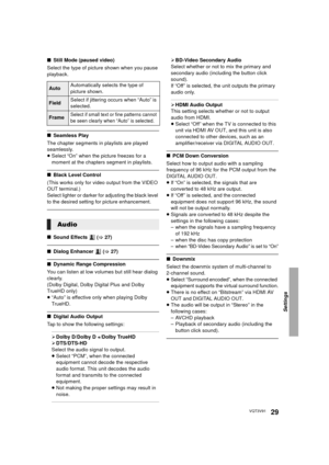 Page 29Settings
29VQT3V91
∫Still Mode (paused video)
Select the type of picture shown when you pause 
playback.
∫ Seamless Play
The chapter segments in playlists are played 
seamlessly.
≥ Select “On” when the picture freezes for a 
moment at the chapters segment in playlists.
∫ Black Level Control
(This works only for video output from the VIDEO 
OUT terminal.)
Select lighter or darker for adjusting the black level 
to the desired setting for picture enhancement.
∫ Sound Effects   ( >27)
∫ Dialog Enhancer   (>...