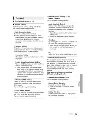 Page 31Settings
31VQT3V91
∫Easy Network Setting (> 14)
∫Network Settings
Perform network-related settings individually.
Tap to show the following settings:
¾ LAN Connection Mode
Select the LAN connection method.
≥ Select “Wireless Master” when you make a 
direct wireless connection between this unit 
and a Home Network device. Internet 
connection is not availabl e when this item is 
selected.
¾ Wireless Settings
This allows the wireless router and connection 
settings to be set. Current connection settings...