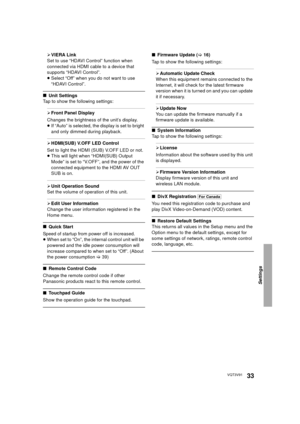 Page 33Settings
33VQT3V91
¾VIERA Link
Set to use “HDAVI Control” function when 
connected via HDMI cable to a device that 
supports “HDAVI Control”.
≥ Select “Off” when you do not want to use 
“HDAVI Control”.
∫ Unit Settings
Tap to show the following settings:
¾ Front Panel Display
Changes the brightness of the unit’s display.
≥ If “Auto” is selected, the display is set to bright 
and only dimmed during playback.
¾HDMI(SUB) V.OFF LED Control
Set to light the HDMI (SUB) V.OFF LED or not.
≥ This will light when...