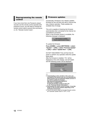 Page 1212VQT4M33
If you have more than one Panasonic player/
recorder and the remote control operates both 
products at once, you will need to change the 
remote control code to prevent this occurrence. 
(>25, “Remote Control Code”) Occasionally, Panasonic may release updated 
firmware for this unit that may add or improve the 
way a feature operates. These updates are 
available free of charge.
This unit is capable of checking the firmware 
automatically when connected to the Internet via 
a broadband...