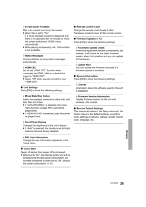 Page 25Settings
25VQT4M33
¾Screen Saver Function
This is to prevent burn-in on the screen.
≥ When this is set to “On”:
If a list of playback content is displayed and 
there is no operation for 10 minutes or more, 
the screen switches to HOME menu 
automatically.
≥ While playing and pausing, etc., this function 
is not available.
¾Status Messages
Choose whether to show status messages 
automatically.
¾ HDMI CEC
Set to use “HDMI CEC” function when 
connected via HDMI cable to a device that 
supports “HDMI CEC”.
≥...