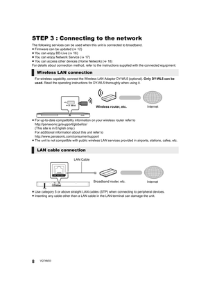 Page 88VQT4M33
STEP 3 : Connecting to the network
The following services can be used when this unit is connected to broadband.
≥ Firmware can be updated  (> 12)
≥ You can enjoy BD-Live ( >16)
≥ You can enjoy Network Service ( >17)
≥ You can access other devices (Home Network) ( >18)
For details about connection method, refer to the instructions supplied with the connected equipment.
For wireless capability, connect the Wireless LAN Adaptor DY-WL5 (optional).  Only 
DY-WL5 can be 
used.  Read the operating...