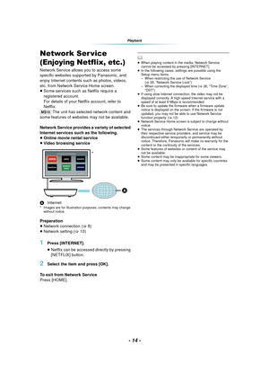 Page 14- 14 -
Playback
Network Ser vice 
(Enjoying Netflix, etc.)
Network Service allows you to access some 
specific websites supported by Panasonic, and 
enjoy Internet contents such as photos, videos, 
etc. from Network Service Home screen.
≥Some services such as Netflix require a 
registered account.
For details of your Netflix account, refer to 
Netflix.
[MS10]  The unit has selected network content and 
some features of websites may not be available.
Network Service provides a variety of selected...