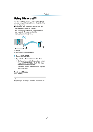 Page 15- 15 -
Playback
Using Miracast™
You can enjoy the content you are viewing on a 
Miracast-compatible smartphone, etc. on the big 
screen of your TV.
≥Compatible with Android™ devices, ver. 4.2 
and above and Miracast certified.
For information on whether the smartphone, 
etc. supports Miracast, contact the 
manufacturer of the device.
A Player
B Miracast compatible device
1Press [MIRACAST].
2Operate the Miracast compatible device.
≥On the device, enable Miracast and select 
this unit (DMP-MST60 or...