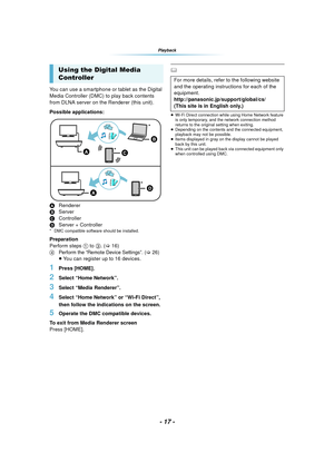 Page 17- 17 -
Playback
You can use a smartphone or tablet as the Digital 
Media Controller (DMC) to play back contents 
from DLNA server on the Renderer (this unit).
Possible applications:
ARenderer
B Server
C Controller
D Server + Controller
* DMC compatible software should be installed.
Preparation
Perform steps 1  to 3. ( >16)
4Perform the “Remote Device Settings”. (>26)≥You can register up to 16 devices.
1Press [HOME].
2Select “Home Network”.
3Select “Media Renderer”.
4Select “Home Network” or “Wi-Fi...