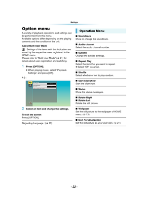 Page 22- 22 -
Settings
SettingsOption menu
A variety of playback operations and settings can 
be performed from this menu.
Available options differ depending on the playing 
contents and the condition of the unit.
About Multi User Mode : Settings of the items with this indication are 
saved by the respective users registered in the 
HOME menu. 
Please refer to “Multi User Mode” ( >21) for 
details about user registration and switching.
1Press [OPTION].
≥ When playing music, select “Playback 
Settings” and press...