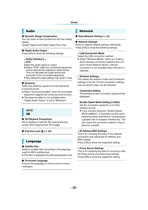 Page 25- 25 -
Settings
∫Dynamic Range Compression
You can listen at low volumes but still hear dialog 
clearly.
(Dolby
® Digital and Dolby® Digital Plus only)
∫ Digital Audio Output
Press [OK] to show the following settings:
¾ Dolby D/Dolby D +
¾ DTS
Select the audio signal to output.
≥Select “PCM”, when the connected equipment 
cannot decode the respective audio format. 
This unit decodes the audio format and 
transmits to the connected equipment.
≥Not making the proper settings may result in noise.
∫ Downmix...