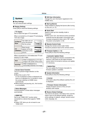 Page 27- 27 -
Settings
∫Easy Settings
You can execute basic settings. 
∫ Display Settings
Press [OK] to show the following settings:
¾ TV Aspect
Set to match the type of TV connected.
When connected to a 4:3 aspect TV and playing 
16:9 ratio image:
When connected to a 16:9 widescreen TV and 
playing 4:3 ratio image:
¾ Screen Saver Function
This is to prevent image retention on the 
screen.
≥ When this is set to “On”:
If a list of playback content is displayed and 
there is no operation for 10 minutes or more,...