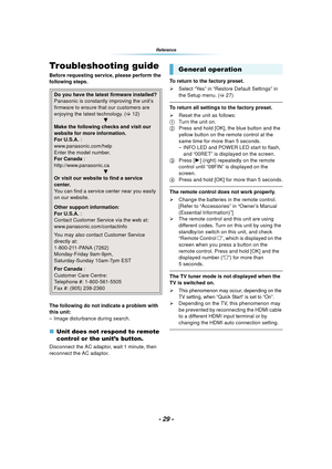 Page 29- 29 -
Reference
Troubleshooting guide
Before requesting service, please perform the 
following steps.
The following do not indicate a problem with 
this unit:
– Image disturbance during search.
∫Unit does not respond to remote 
control or the unit’s button.
Disconnect the AC adaptor, wait 1 minute, then 
reconnect the AC adaptor. To return to the factory preset.
¾
Select “Yes” in “Restore Default Settings” in 
the Setup menu. ( >27)
To return all settings to the factory preset.
¾ Reset the unit as...