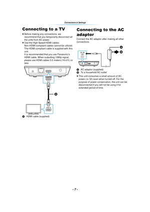 Page 7- 7 -
Connections & Settings
C onn ect ion s &  Se tt ing sConnecting to a TV
≥Before making any connections, we 
recommend that you temporarily disconnect all 
the units from AC power.
≥ Use the High Speed HDMI cables. 
Non-HDMI-compliant cables cannot be utilized.
The HDMI-compliant cable is supplied with this 
unit.
It is recommended that you use Panasonic’s 
HDMI cable. When outputting 1080p signal, 
please use HDMI cables 5.0 meters (16.4 ft.) or 
less.
A HDMI cable (supplied)
Connecting to the AC...