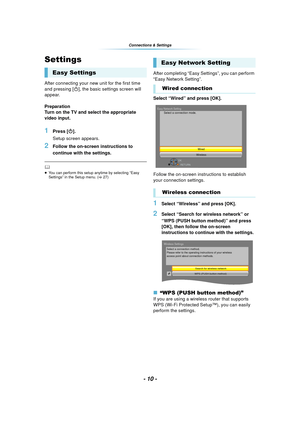 Page 10- 10 -
Connections & Settings
Settings
After connecting your new unit for the first time 
and pressing [Í], the basic settings screen will 
appear.
Preparation
Turn on the TV and select the appropriate 
video input.
1Press [ Í].
Setup screen appears.
2Follow the on-screen instructions to 
continue with the settings.
	≥ You can perform this setup anytime by selecting “Easy 
Settings” in the Setup menu. ( >27)
After completing “Easy Settings”, you can perform 
“Easy Network Setting”.
Select “Wired” and...