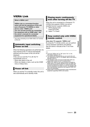 Page 25Playback
25TQBA2018
VIERA Link
* Only when connecting via an HDMI VIDEO OUT terminal on this unit.
When the following operations are performed, the 
input channel of the TV will be automatically 
switched and the screen of this unit will be 
displayed.
If this unit is on and the TV is off, the TV 
automatically turns on.
– When play starts on the unit
– When you display a menu, such as the HOME 
menu or Setup menu
When you set the TV to standby mode, this unit is 
also automatically set to standby mode....