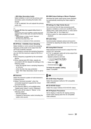 Page 31Reference
31TQBA2018
¾BD-Video Secondary Audio
Select whether or not to mix the primary and 
secondary audio (including the button click 
sound).
If “Off” is selected, the unit outputs the primary 
audio only.
	≥ To enjoy BD-Video that supports Dolby Atmos® or 
DTS:XTMConnect this unit to an AV amplifier or similar device that 
supports it with an HDMI cable, and select the following 
settings:
– Dolby D/Dolby D +/Dolby TrueHD: “Bitstream”
– DTS/DTS-HD: “Bitstream”
– BD-Video Secondary Audio: “Off”
Dolby...