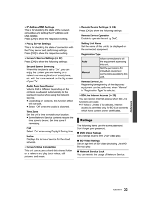 Page 33Reference
33TQBA2018
¾IP Address/DNS Settings
This is for checking the state of the network 
connection and setting the IP address and 
DNS-related.
Press [OK] to show the respective setting.
¾ Proxy Server Settings
This is for checking the state of connection with 
the Proxy server and performing settings.
Press [OK] to show the respective setting.
¾ Network Service Settings ( >22)
Press [OK] to show the following settings:
Second Screen Browsing
When this function is set to “On”, you can 
enjoy the...