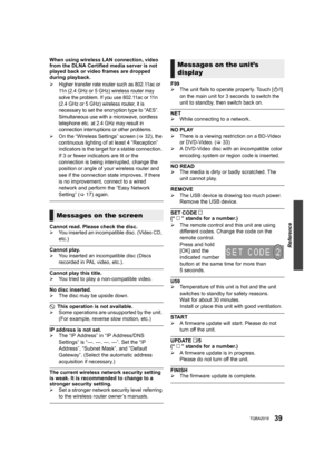 Page 39Reference
39TQBA2018
When using wireless LAN connection, video 
from the DLNA Certified media server is not 
played back or video frames are dropped 
during playback.
¾
Higher transfer rate router such as 802.11ac or 
11n (2.4 GHz or 5 GHz) wireless router may 
solve the problem. If you use 802.11ac or 11n 
(2.4 GHz or 5 GHz) wireless router, it is 
necessary to set the encryption type to “AES”.
Simultaneous use with a microwave, cordless 
telephone etc. at 2.4 GHz may result in 
connection interruptions...