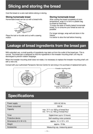 Page 14- 13 -
With extended use, a small quantity of ingredients may leak out from the outlet of the bread pan. This is 
normal. The bread pan is designed so that the ingredients in the kneader mounting shaft unit may be 
discharged to prevent rotation stoppage.
When the kneader mounting shaft does not rotate, it is necessary to replace the kneader mounting shaft unit 
with a new one.
Consult with your authorised Panasonic Service Centre for servicing or for purchase of replacement par t s. 
OutletKneader...