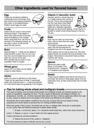 Page 20Egg:
These are sometimes added to 
nutritionally enrich the dough, they 
also improve the keeping properties 
and colour of the baked product.
Medium sized eggs are used.
Fruits: 
Dried fruits are used in some of the 
following recipes. Total weight of 
dried fruits used should not exceed 
recommendations in the recipes. 
When using fresh fruit, use only as 
directed in the following recipes, as 
the water content of the fruit will 
affect the loaf volume.
Bran: 
Approximately 4 — 5 tbsp can be added to...