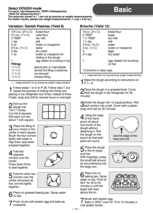 Page 31Basic
— 30 —
103/4 oz. (23/16 C)     bread flour
51/4 oz. (11/8 C)         cake flour
3 TBSP                    dry milk
1 tsp                         salt
2 oz.                         butter or margarine
6 fl.oz. (
3/4 C)           water
2 tsp                         dry yeast
7 oz.                         butter or margarine for 
                                 folding in the dough
1                               
egg, beaten for brushing on top
Fillings1/23/4 C                   apricot jam or...