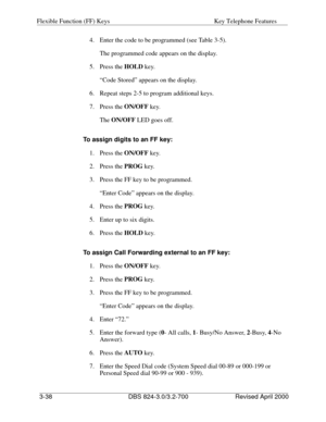 Page 125Flexible Function (FF) Keys Key Telephone Features 
3-38 DBS 824-3.0/3.2-700 Revised April 2000
4.  Enter the code to be programmed (see Table 3-5).
The programmed code appears on the display.
5. Press the HOLD
 key.
“Code Stored” appears on the display.
6.  Repeat steps 2-5 to program additional keys.
7. Press the ON/OFF 
key.
The ON/OFF
 LED goes off.
To assign digits to an FF key:
1. Press the ON/OFF
 key.
2. Press the PROG
 key.
3.  Press the FF key to be programmed.
“Enter Code” appears on the...