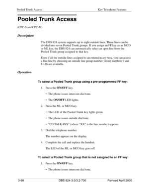 Page 155Pooled Trunk Access Key Telephone Features 
3-68 DBS 824-3.0/3.2-700 Revised April 2000
Pooled Trunk Access
(CPC-S and CPC-M)
Description
The DBS 824 system supports up to eight outside lines. These lines can be 
divided into seven Pooled Trunk groups. If you assign an FF key as an MCO 
or ML key, the DBS 824 can automatically select an open line from the 
Pooled Trunk group assigned to that key.
Even if all the outside lines assigned to an extension are busy, you can access 
a free line by choosing an...