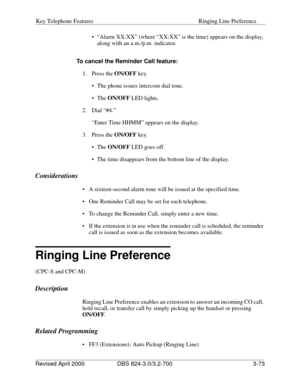 Page 160Key Telephone Features Ringing Line Preference
Revised April 2000 DBS 824-3.0/3.2-700   3-73
 “Alarm XX:XX” (where “XX:XX” is the time) appears on the display, 
along with an a.m./p.m. indicator.
To cancel the Reminder Call feature:
1. Press the ON/OFF
 key.
 The phone issues intercom dial tone.
 The ON/OFF
 LED lights.
2. Dial “#4.”
“Enter Time HHMM” appears on the display.
3. Press the ON/OFF
 key.
 The ON/OFF
 LED goes off.
 The time disappears from the bottom line of the display.
Considerations...