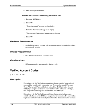 Page 21Account Codes System Features
1-4 DBS 824-3.0/3.2-700 Revised April 2000
6.  Dial the telephone number.
To enter an Account Code during an outside call:
1. Press the AUTO
 key.
2. Press “#.”
“Enter Account #” appears on the display.
3.  Enter the Account Code (up to 10 digits).
The Account Code entered appears on the display.
4. Press “#.”
Hardware Requirements
 An SMDR printer or external call accounting system is required to collect 
account code records.
Related Programming
 FF3 (Extension): Forced...