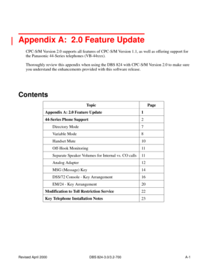 Page 238Revised April 2000   DBS 824-3.0/3.2-700 A-1
 
Appendix A:  2.0 Feature Update
CPC-S/M Version 2.0 supports all features of CPC-S/M Version 1.1, as well as offering support for 
the Panasonic 44-Series telephones (VB-44xxx).
Thoroughly review this appendix when using the DBS 824 with CPC-S/M Version 2.0 to make sure 
you understand the enhancements provided with this software release.
Contents
Topic Page
Appendix A: 2.0 Feature Update 1
44-Series Phone Support
2
Directory Mode 7
Variable Mode 8
Handset...