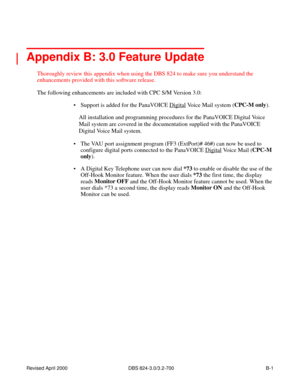 Page 264Revised April 2000   DBS 824-3.0/3.2-700 B-1
 
Appendix B: 3.0 Feature Update
Thoroughly review this appendix when using the DBS 824 to make sure you understand the 
enhancements provided with this software release.
The following enhancements are included with CPC S/M Version 3.0:
 Support is added for the PanaVOICE Digital
 Voice Mail system (CPC-M only
). 
All installation and programming procedures for the PanaVOICE Digital Voice 
Mail system are covered in the documentation supplied with the...