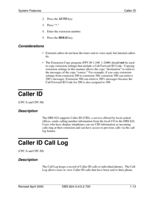 Page 30System Features Caller ID
Revised April 2000 DBS 824-3.0/3.2-700   1-13
2. Press the AUTO
 key.
3. Press “*.”
4.  Enter the extension number.
5. Press the HOLD
 key.
Considerations
 External callers do not hear the tones sent to voice mail, but internal callers 
do.
 The Extension Copy program (FF9 2# 1-24#  1-24##) should not
 be used 
to copy extension settings that include a Call Forward ID Code.  Copying  
extension settings in this manner allows the copy “destination” to retrieve 
the messages of...