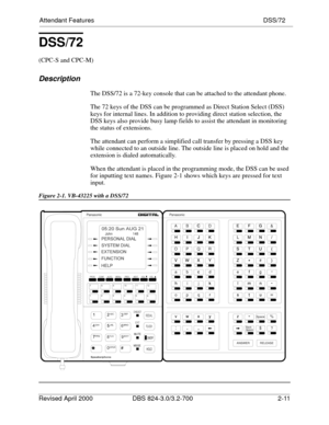 Page 76Attendant Features DSS/72
Revised April 2000 DBS 824-3.0/3.2-700   2-11
DSS/72
(CPC-S and CPC-M)
Description
The DSS/72 is a 72-key console that can be attached to the attendant phone.
The 72 keys of the DSS can be programmed as Direct Station Select (DSS) 
keys for internal lines. In addition to providing direct station selection, the 
DSS keys also provide busy lamp fields to assist the attendant in monitoring 
the status of extensions. 
The attendant can perform a simplified call transfer by pressing...