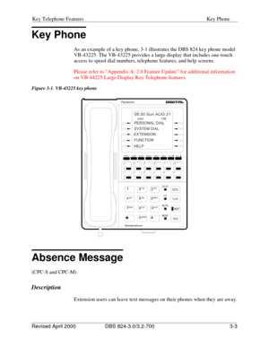 Page 90Key Telephone Features Key Phone
Revised April 2000 DBS 824-3.0/3.2-700   3-3
Key Phone
As an example of a key phone, 3-1 illustrates the DBS 824 key phone model 
VB-43225. The VB-43225 provides a large display that includes one-touch 
access to speed dial numbers, telephone features, and help screens.
Please refer to “Appendix A: 2.0 Feature Update” for additional information 
on VB-44225 Large Display Key Telephone features. 
Figure 3-1. VB-43225 key phone
Absence Message
(CPC-S and CPC-M)
Description...